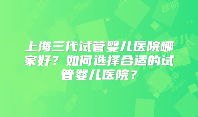 上海三代试管婴儿医院哪家好?如何选择合适的试管婴儿医院?