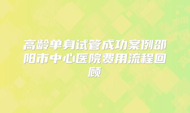 高龄单身试管成功案例邵阳市中心医院费用流程回顾