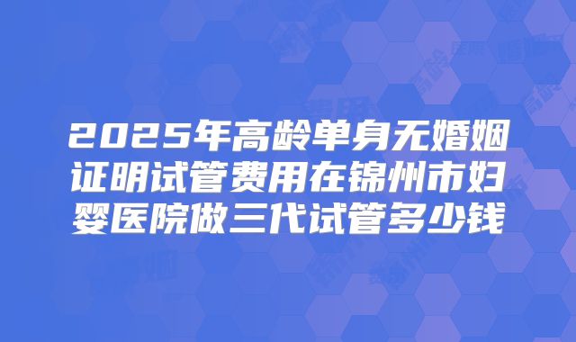 2025年高龄单身无婚姻证明试管费用在锦州市妇婴医院做三代试管多少钱