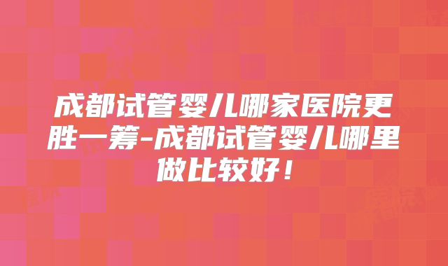 成都试管婴儿哪家医院更胜一筹-成都试管婴儿哪里做比较好!