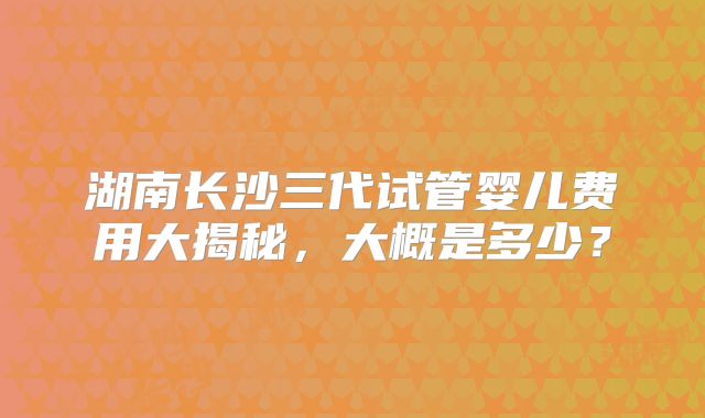 湖南长沙三代试管婴儿费用大揭秘,大概是多少?