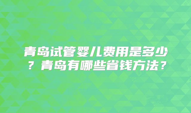 青岛试管婴儿费用是多少?青岛有哪些省钱方法?