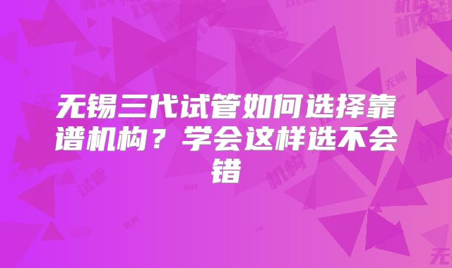 无锡三代试管如何选择靠谱机构?学会这样选不会错