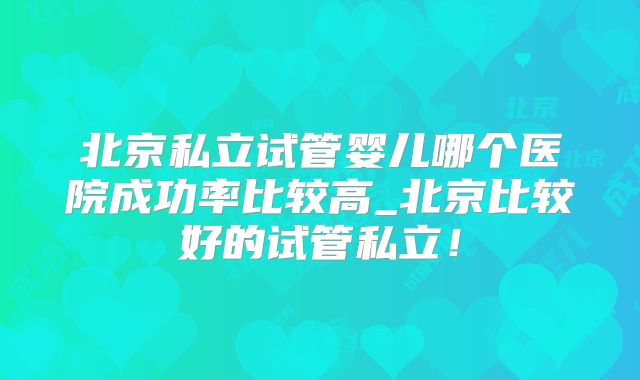 北京私立试管婴儿哪个医院成功率比较高_北京比较好的试管私立!