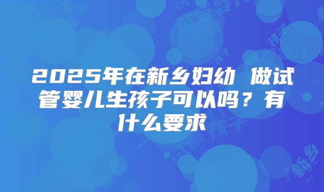 2025年在新乡妇幼 做试管婴儿生孩子可以吗?有什么要求