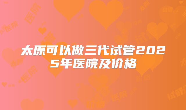 太原可以做三代试管2025年医院及价格