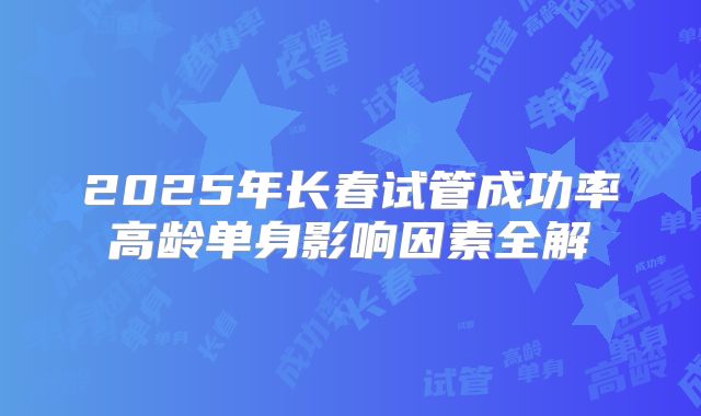 2025年长春试管成功率高龄单身影响因素全解