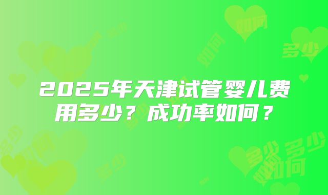 2025年天津试管婴儿费用多少?成功率如何?