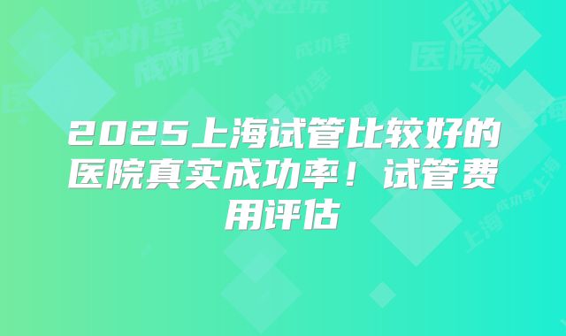 2025上海试管比较好的医院真实成功率!试管费用评估