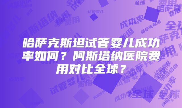 哈萨克斯坦试管婴儿成功率如何？阿斯塔纳医院费用对比全球？