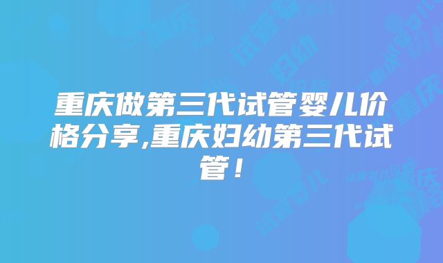 重庆做第三代试管婴儿价格分享,重庆妇幼第三代试管!