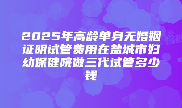 2025年高龄单身无婚姻证明试管费用在盐城市妇幼保健院做三代试管多少钱