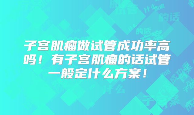 子宫肌瘤做试管成功率高吗!有子宫肌瘤的话试管一般定什么方案!