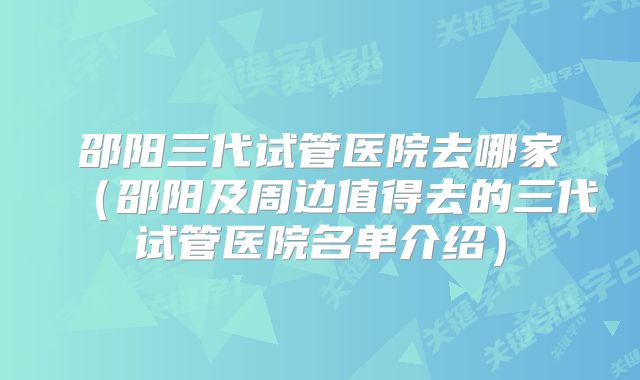 邵阳三代试管医院去哪家(邵阳及周边值得去的三代试管医院名单介绍)
