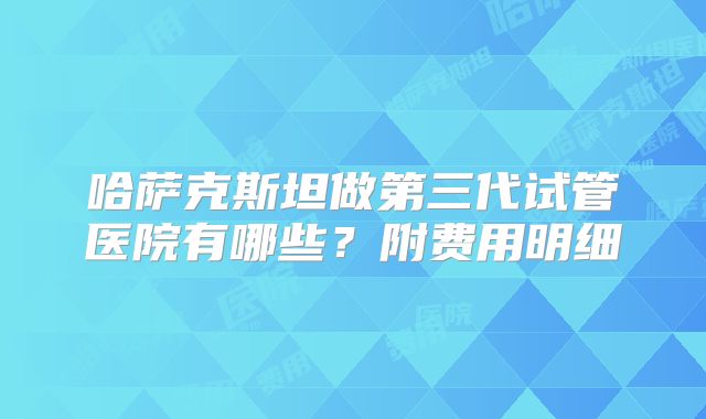哈萨克斯坦做第三代试管医院有哪些？附费用明细