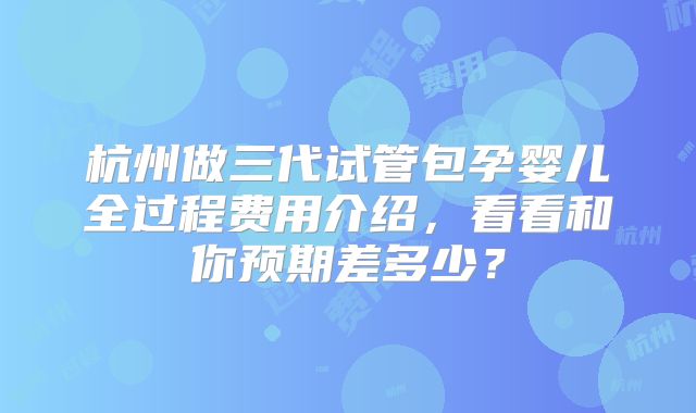 杭州做三代试管包孕婴儿全过程费用介绍，看看和你预期差多少？