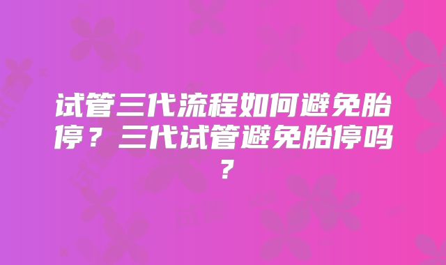 试管三代流程如何避免胎停？三代试管避免胎停吗？