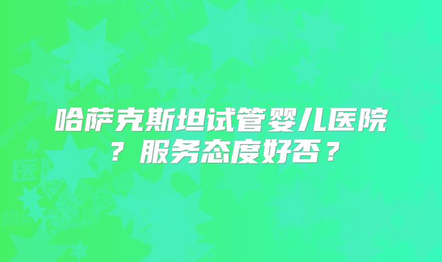 哈萨克斯坦试管婴儿医院？服务态度好否？