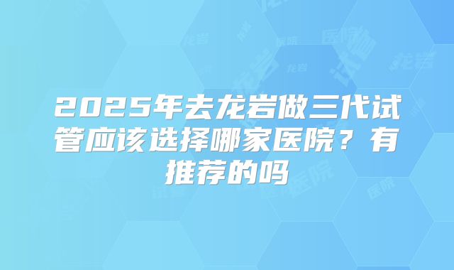 2025年去龙岩做三代试管应该选择哪家医院?有推荐的吗