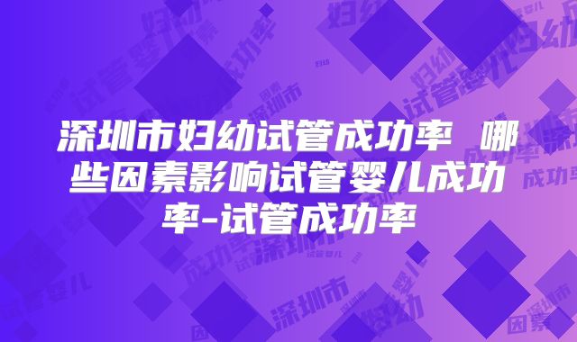 深圳市妇幼试管成功率 哪些因素影响试管婴儿成功率-试管成功率