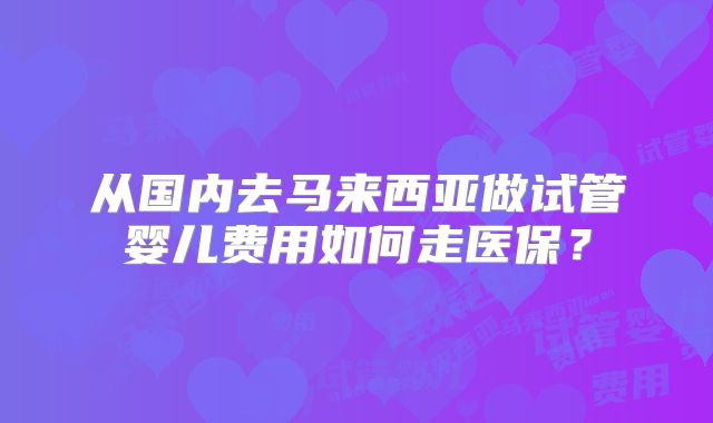 从国内去马来西亚做试管婴儿费用如何走医保？