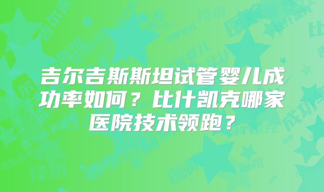 吉尔吉斯斯坦试管婴儿成功率如何？比什凯克哪家医院技术领跑？