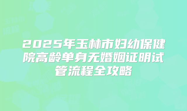 2025年玉林市妇幼保健院高龄单身无婚姻证明试管流程全攻略