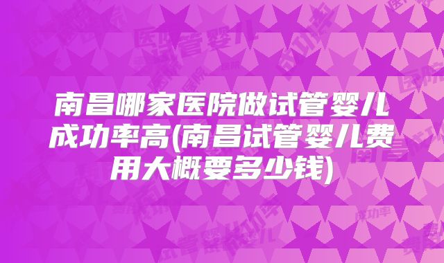 南昌哪家医院做试管婴儿成功率高(南昌试管婴儿费用大概要多少钱)