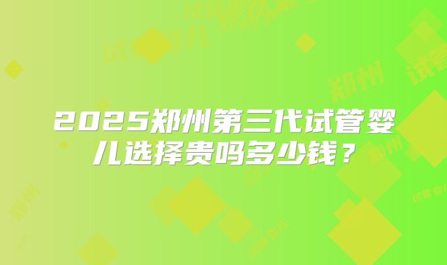 2025郑州第三代试管婴儿选择贵吗多少钱?