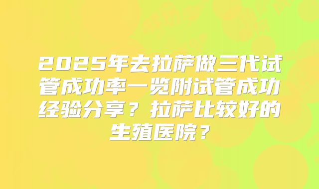 2025年去拉萨做三代试管成功率一览附试管成功经验分享?拉萨比较好的生殖医院?