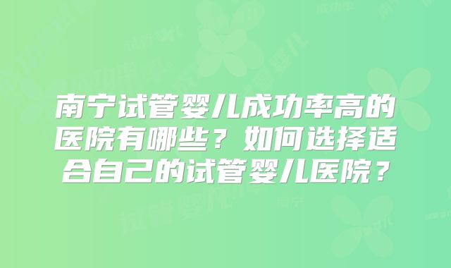 南宁试管婴儿成功率高的医院有哪些?如何选择适合自己的试管婴儿医院?