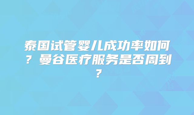 泰国试管婴儿成功率如何？曼谷医疗服务是否周到？