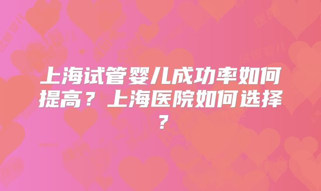 上海试管婴儿成功率如何提高?上海医院如何选择?