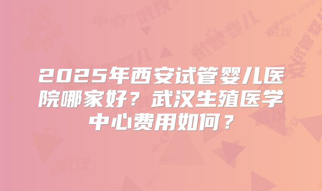 2025年西安试管婴儿医院哪家好？武汉生殖医学中心费用如何？