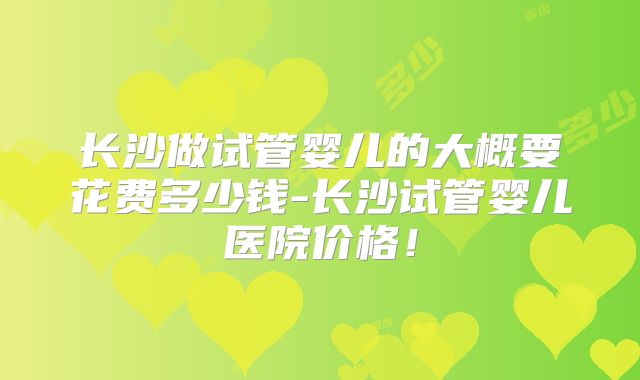 长沙做试管婴儿的大概要花费多少钱-长沙试管婴儿医院价格！