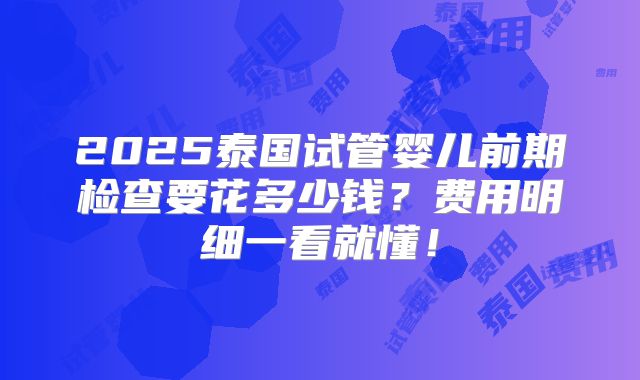 2025泰国试管婴儿前期检查要花多少钱?费用明细一看就懂!