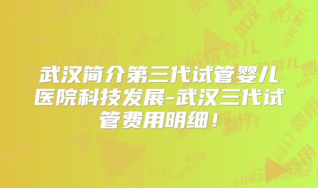 武汉简介第三代试管婴儿医院科技发展-武汉三代试管费用明细!