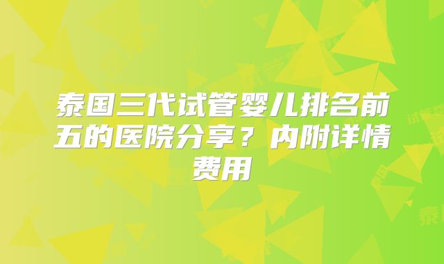 泰国三代试管婴儿排名前五的医院分享？内附详情费用