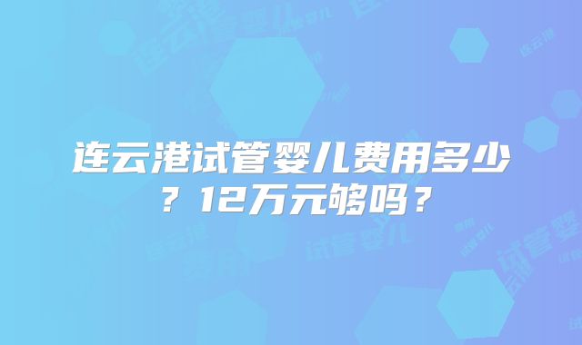 连云港试管婴儿费用多少？12万元够吗？