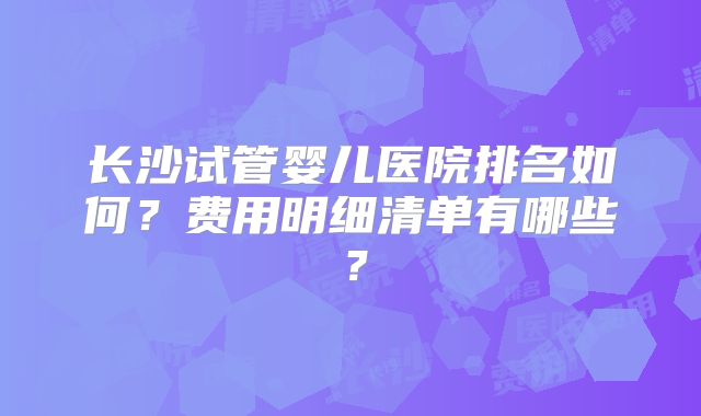 长沙试管婴儿医院排名如何？费用明细清单有哪些？