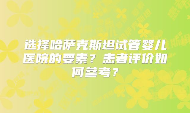 选择哈萨克斯坦试管婴儿医院的要素?患者评价如何参考?