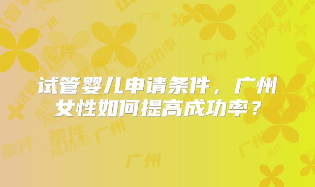 试管婴儿申请条件，广州女性如何提高成功率？