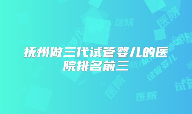抚州做三代试管婴儿的医院排名前三