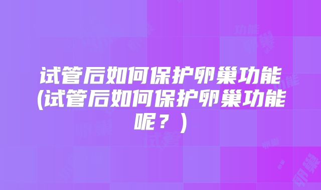 试管后如何保护卵巢功能(试管后如何保护卵巢功能呢?)