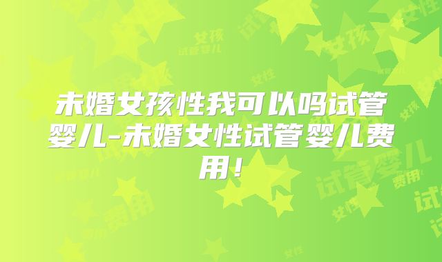 未婚女孩性我可以吗试管婴儿-未婚女性试管婴儿费用！