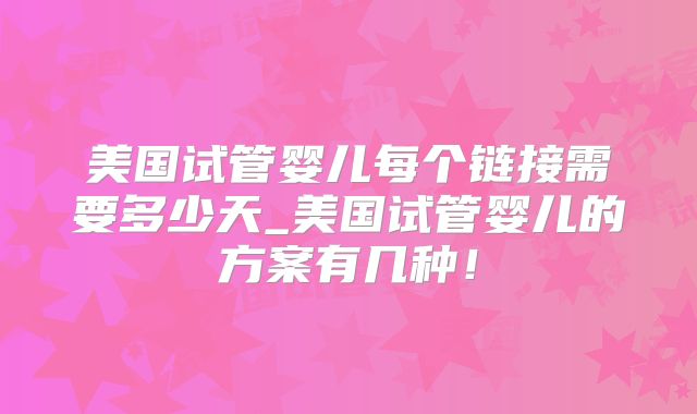 美国试管婴儿每个链接需要多少天_美国试管婴儿的方案有几种!