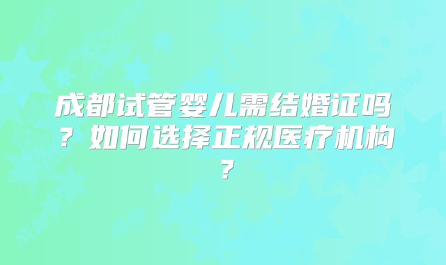 成都试管婴儿需结婚证吗?如何选择正规医疗机构?