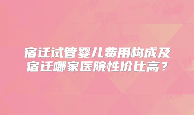 宿迁试管婴儿费用构成及宿迁哪家医院性价比高?