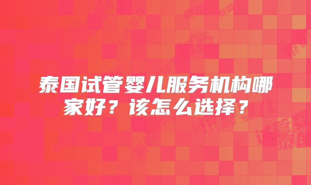 泰国试管婴儿服务机构哪家好?该怎么选择?