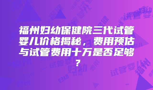 福州妇幼保健院三代试管婴儿价格揭秘,费用预估与试管费用十万是否足够?